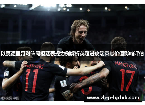 以莫德里奇对阵阿根廷表现为例解析英超进攻端贡献价值影响评估