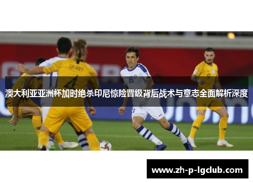 澳大利亚亚洲杯加时绝杀印尼惊险晋级背后战术与意志全面解析深度