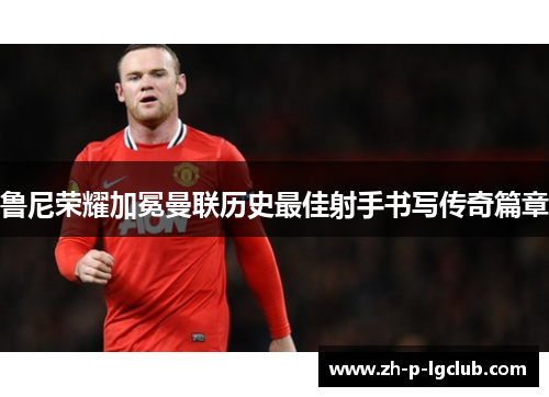 鲁尼荣耀加冕曼联历史最佳射手书写传奇篇章