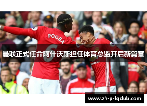 曼联正式任命阿什沃斯担任体育总监开启新篇章 曼联正式任命阿什沃斯担任体育总监开启新篇章
